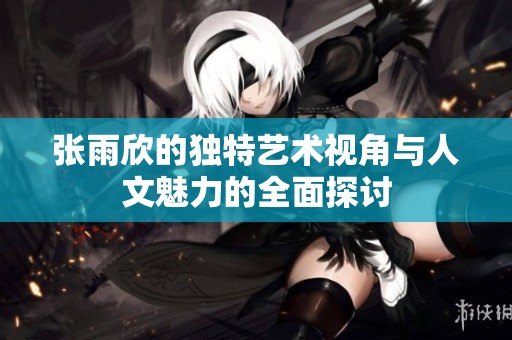 张雨欣的独特艺术视角与人文魅力的全面探讨