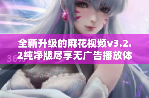 全新升级的麻花视频v3.2.2纯净版尽享无广告播放体验
