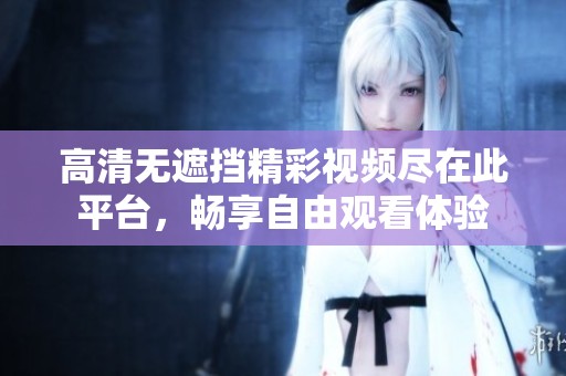 高清无遮挡精彩视频尽在此平台，畅享自由观看体验