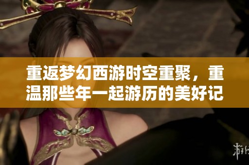 重返梦幻西游时空重聚，重温那些年一起游历的美好记忆