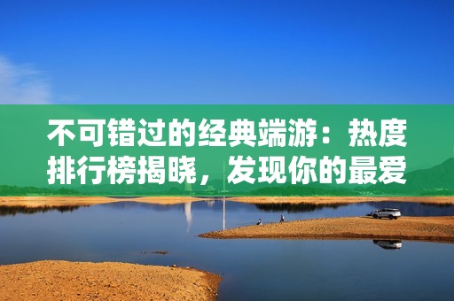 不可错过的经典端游：热度排行榜揭晓，发现你的最爱！
