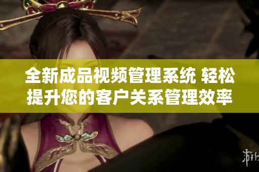 全新成品视频管理系统 轻松提升您的客户关系管理效率