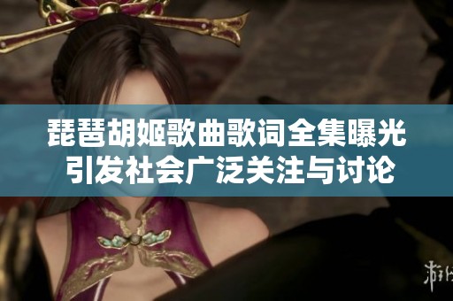 琵琶胡姬歌曲歌词全集曝光 引发社会广泛关注与讨论