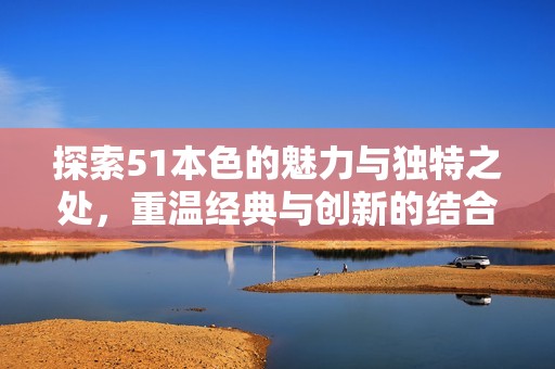 探索51本色的魅力与独特之处，重温经典与创新的结合