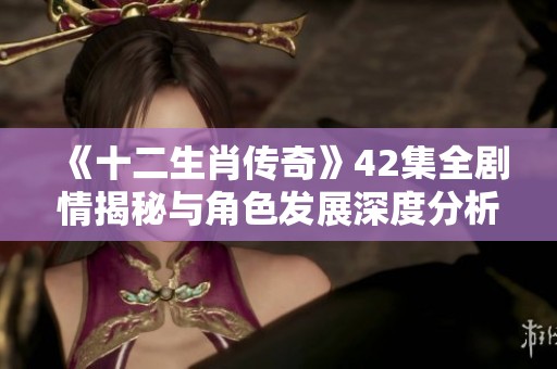 《十二生肖传奇》42集全剧情揭秘与角色发展深度分析