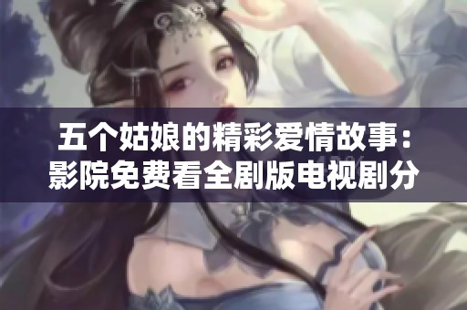 五个姑娘的精彩爱情故事：影院免费看全剧版电视剧分享