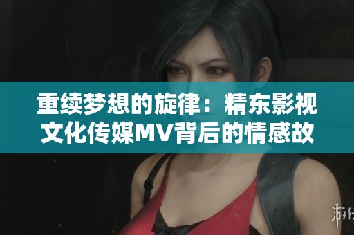 重续梦想的旋律：精东影视文化传媒MV背后的情感故事探秘