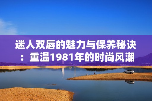 迷人双唇的魅力与保养秘诀：重温1981年的时尚风潮