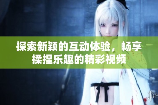 探索新颖的互动体验，畅享揉捏乐趣的精彩视频