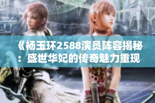 《杨玉环2588演员阵容揭秘：盛世华妃的传奇魅力重现》