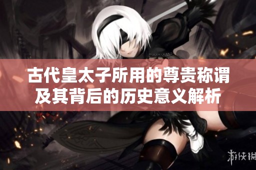 古代皇太子所用的尊贵称谓及其背后的历史意义解析