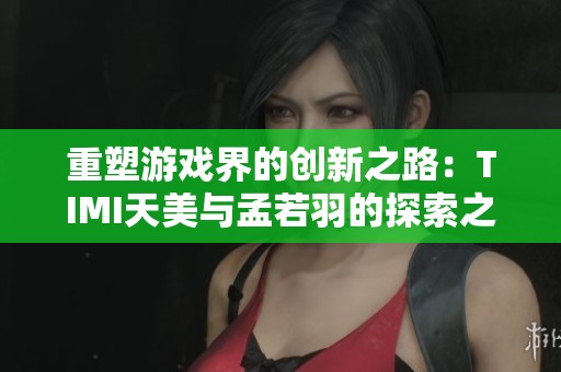 重塑游戏界的创新之路：TIMI天美与孟若羽的探索之旅