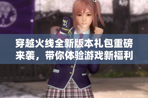 穿越火线全新版本礼包重磅来袭，带你体验游戏新福利！