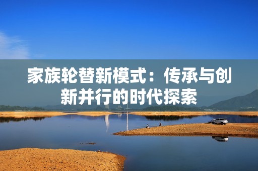 家族轮替新模式：传承与创新并行的时代探索