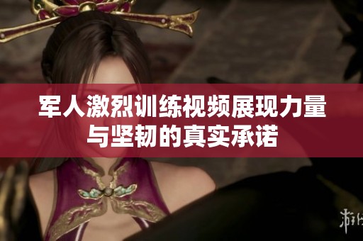 军人激烈训练视频展现力量与坚韧的真实承诺