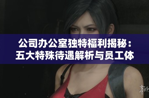 公司办公室独特福利揭秘：五大特殊待遇解析与员工体验分享