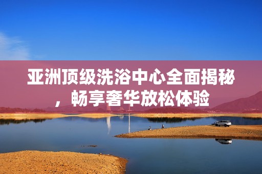 亚洲顶级洗浴中心全面揭秘，畅享奢华放松体验