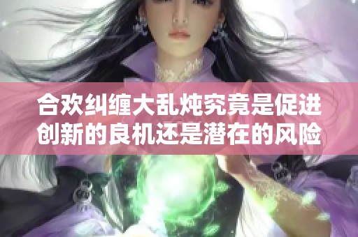合欢纠缠大乱炖究竟是促进创新的良机还是潜在的风险陷阱