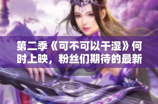 第二季《可不可以干湿》何时上映，粉丝们期待的最新消息分析
