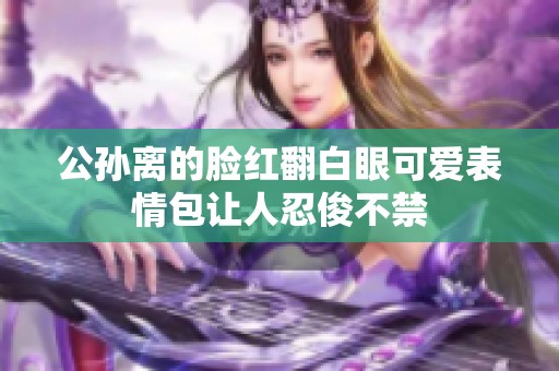 公孙离的脸红翻白眼可爱表情包让人忍俊不禁
