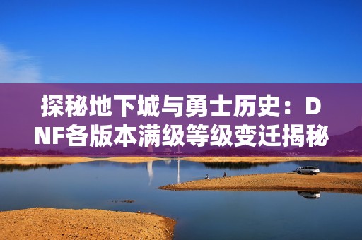 探秘地下城与勇士历史：DNF各版本满级等级变迁揭秘
