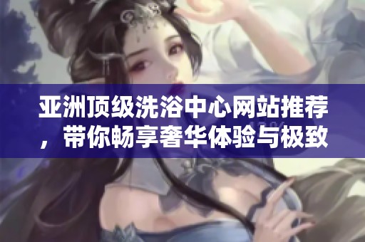 亚洲顶级洗浴中心网站推荐，带你畅享奢华体验与极致放松