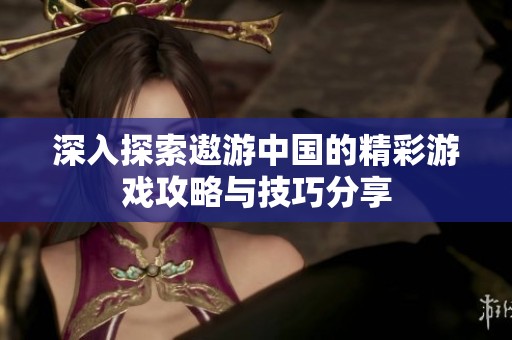 深入探索遨游中国的精彩游戏攻略与技巧分享