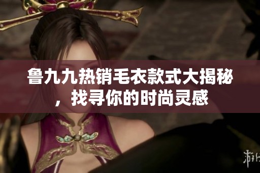 鲁九九热销毛衣款式大揭秘，找寻你的时尚灵感