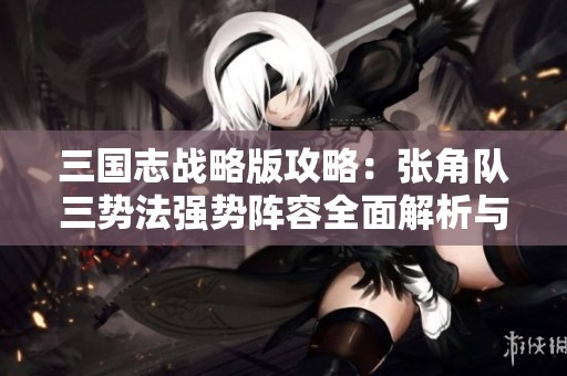 三国志战略版攻略：张角队三势法强势阵容全面解析与玩法分享