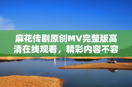 麻花传剧原创MV完整版高清在线观看，精彩内容不容错过