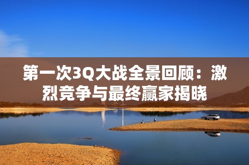 第一次3Q大战全景回顾：激烈竞争与最终赢家揭晓