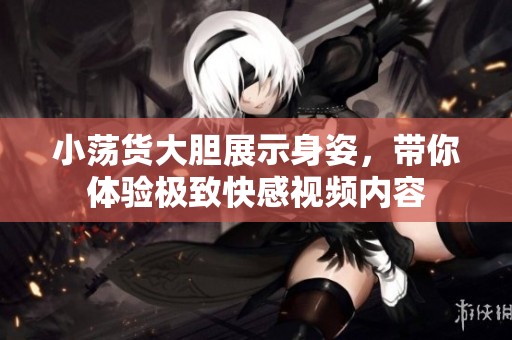 小荡货大胆展示身姿，带你体验极致快感视频内容