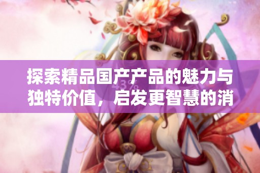 探索精品国产产品的魅力与独特价值，启发更智慧的消费选择