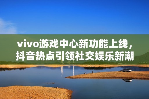 vivo游戏中心新功能上线，抖音热点引领社交娱乐新潮流