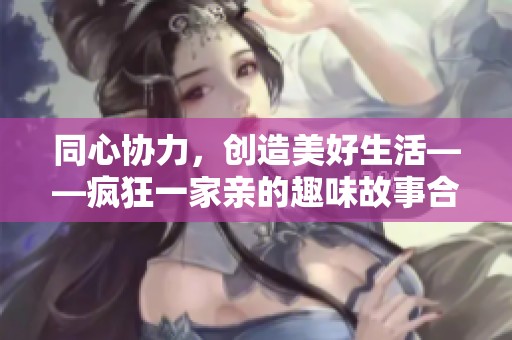 同心协力，创造美好生活——疯狂一家亲的趣味故事合集