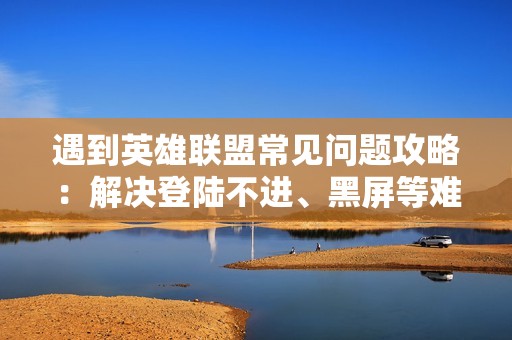 遇到英雄联盟常见问题攻略：解决登陆不进、黑屏等难题的方法