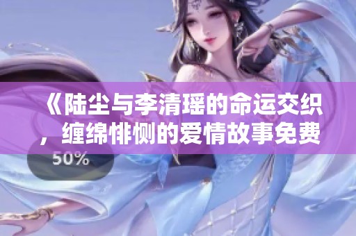 《陆尘与李清瑶的命运交织，缠绵悱恻的爱情故事免费阅读》