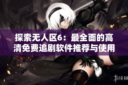 探索无人区6：最全面的高清免费追剧软件推荐与使用指南