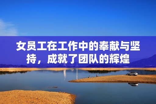 女员工在工作中的奉献与坚持，成就了团队的辉煌