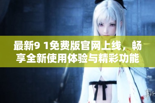 最新9 1免费版官网上线，畅享全新使用体验与精彩功能