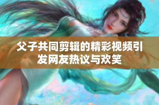 父子共同剪辑的精彩视频引发网友热议与欢笑