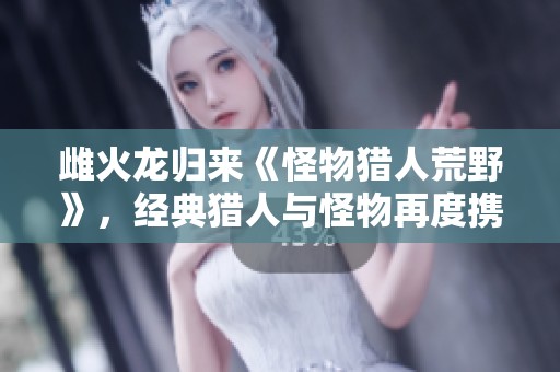 雌火龙归来《怪物猎人荒野》，经典猎人与怪物再度携手战斗！