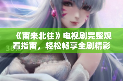 《南来北往》电视剧完整观看指南，轻松畅享全剧精彩内容
