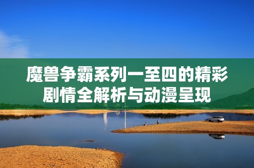 魔兽争霸系列一至四的精彩剧情全解析与动漫呈现
