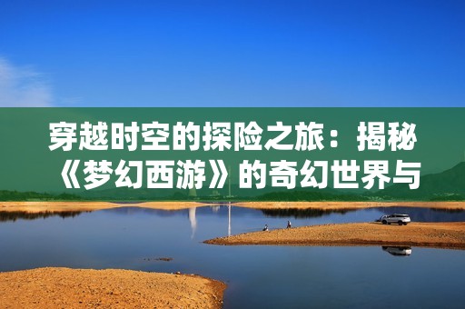穿越时空的探险之旅：揭秘《梦幻西游》的奇幻世界与精彩瞬间
