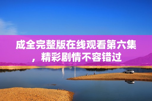 成全完整版在线观看第六集，精彩剧情不容错过