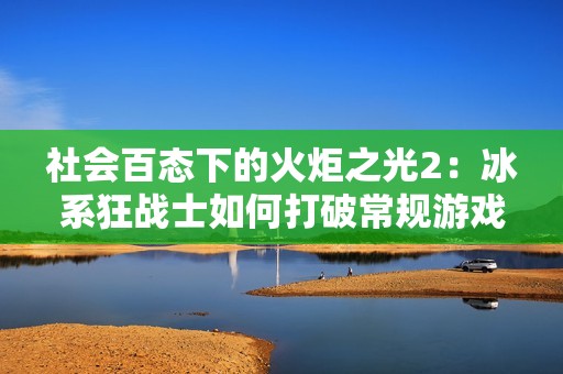 社会百态下的火炬之光2：冰系狂战士如何打破常规游戏体验