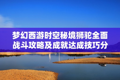 梦幻西游时空秘境狮驼全面战斗攻略及成就达成技巧分享