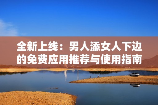 全新上线：男人添女人下边的免费应用推荐与使用指南