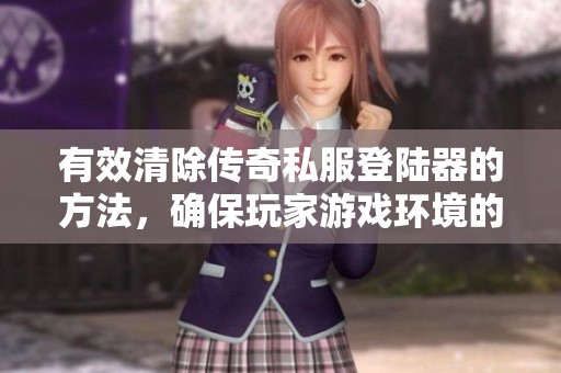 有效清除传奇私服登陆器的方法，确保玩家游戏环境的安全与稳定